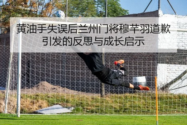 黄油手失误后兰州门将穆芊羽道歉引发的反思与成长启示